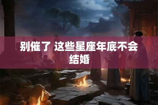 别催了 这些星座年底不会结婚