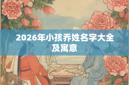 2026年小孩乔姓名字大全及寓意 2026年小孩乔姓名字大全及寓意