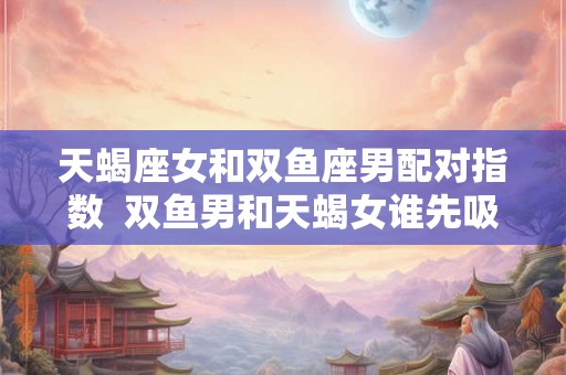 天蝎座女和双鱼座男配对指数  双鱼男和天蝎女谁先吸引谁