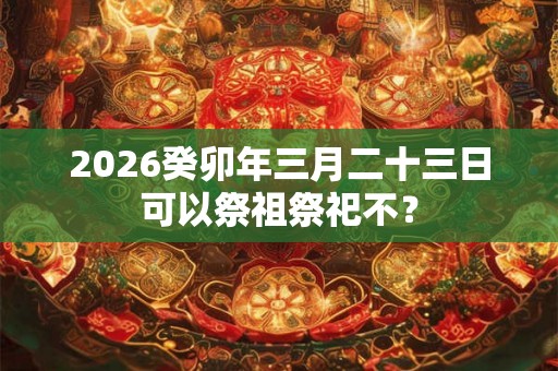2026癸卯年三月二十三日可以祭祖祭祀不？