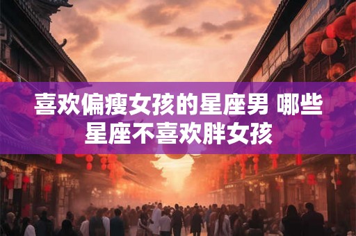 喜欢偏瘦女孩的星座男 哪些星座不喜欢胖女孩 喜欢偏瘦女孩的星座男 哪些星座不喜欢胖女孩