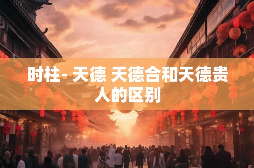 时柱- 天德 天德合和天德贵人的区别