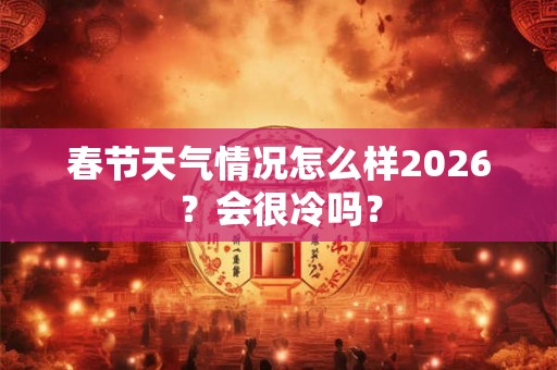 春节天气情况怎么样2026？会很冷吗？
