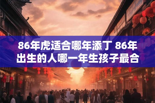 86年虎适合哪年添丁 86年出生的人哪一年生孩子最合适