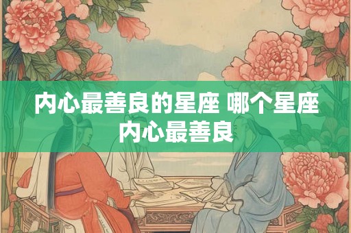 内心最善良的星座 哪个星座内心最善良 内心最善良的星座 哪个星座内心最善良