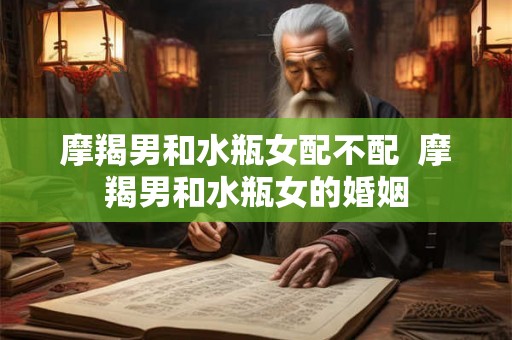 摩羯男和水瓶女配不配  摩羯男和水瓶女的婚姻