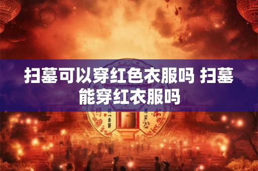 扫墓可以穿红色衣服吗 扫墓能穿红衣服吗