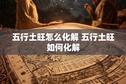 五行土旺怎么化解 五行土旺如何化解