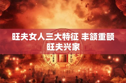 旺夫女人三大特征 丰颔重颐旺夫兴家 旺夫女人三大特征 丰颔重颐旺夫兴家
