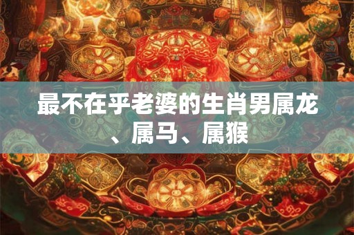 最不在乎老婆的生肖男属龙、属马、属猴