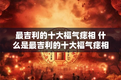 最吉利的十大福气痣相 什么是最吉利的十大福气痣相