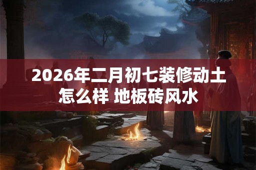 2026年二月初七装修动土怎么样 地板砖风水