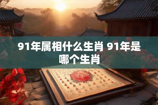 91年属相什么生肖 91年是哪个生肖 91年属相什么生肖 91年是哪个生肖