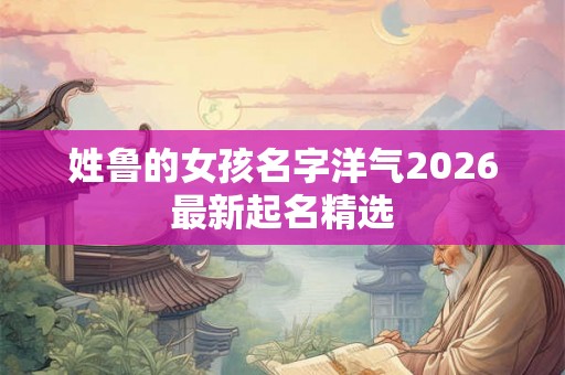 姓鲁的女孩名字洋气2026最新起名精选