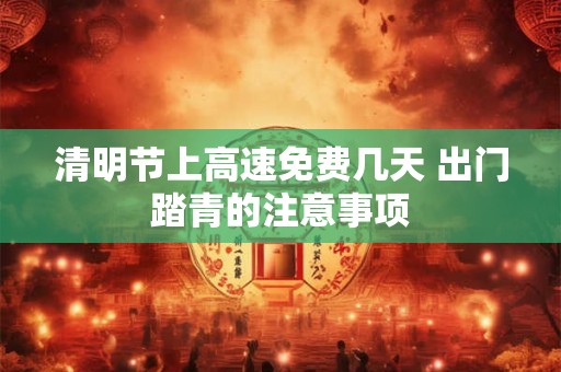 清明节上高速免费几天 出门踏青的注意事项 清明节上高速免费几天 出门踏青的注意事项