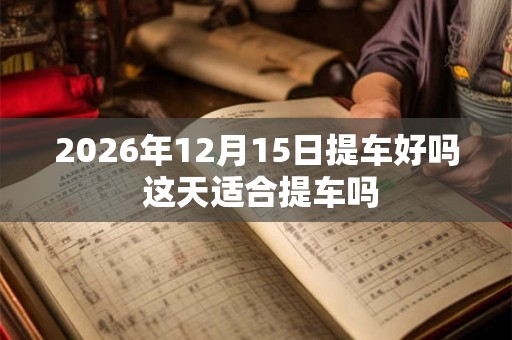 2026年12月15日提车好吗 这天适合提车吗