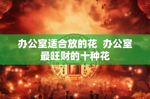 办公室适合放的花  办公室最旺财的十种花