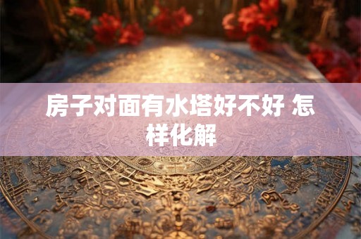 房子对面有水塔好不好 怎样化解
