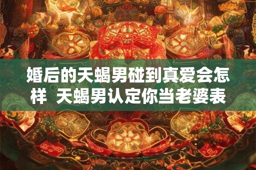 婚后的天蝎男碰到真爱会怎样  天蝎男认定你当老婆表现