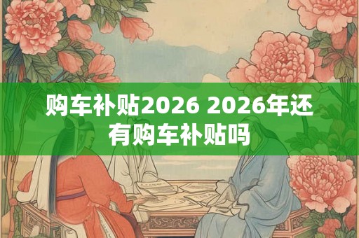 购车补贴2026 2026年还有购车补贴吗 购车补贴2026 2026年还有购车补贴吗