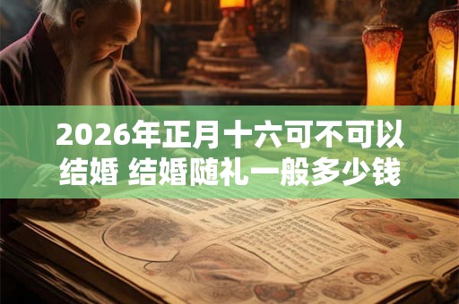 2026年正月十六可不可以结婚 结婚随礼一般多少钱
