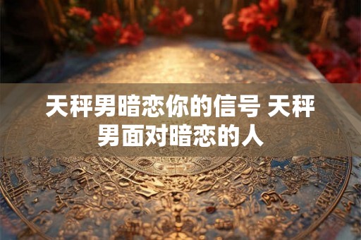天秤男暗恋你的信号 天秤男面对暗恋的人 天秤男暗恋你的信号 天秤男面对暗恋的人
