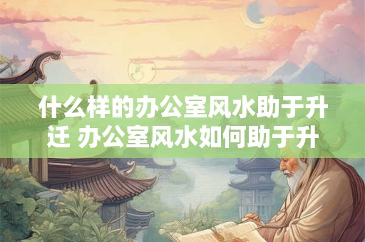 什么样的办公室风水助于升迁 办公室风水如何助于升迁 什么样的办公室风水助于升迁 办公室风水如何助于升迁