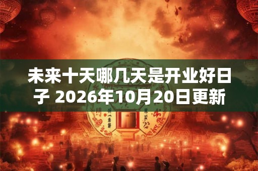 未来十天哪几天是开业好日子 2026年10月20日更新