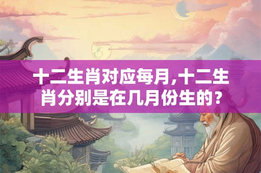 十二生肖对应每月,十二生肖分别是在几月份生的？