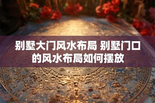 别墅大门风水布局 别墅门口的风水布局如何摆放