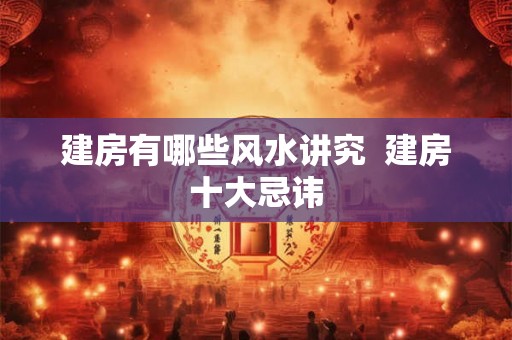 建房有哪些风水讲究 建房十大忌讳 建房有哪些风水讲究 建房十大忌讳