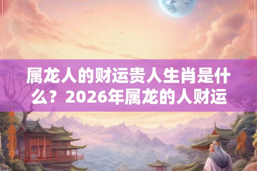 属龙人的财运贵人生肖是什么?2026年属龙的人财运好吗? 属龙人的财运贵人生肖是什么?2026年属龙的人财运好吗?
