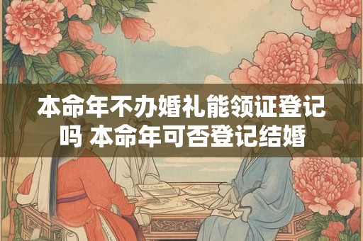 本命年不办婚礼能领证登记吗 本命年可否登记结婚