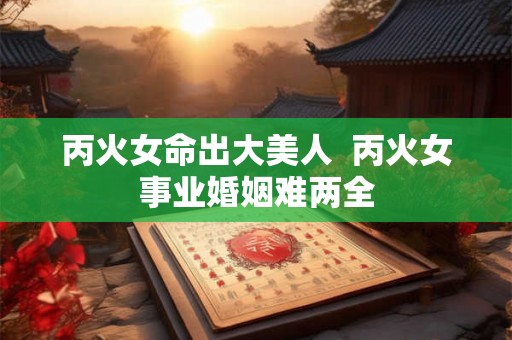 丙火女命出大美人  丙火女事业婚姻难两全