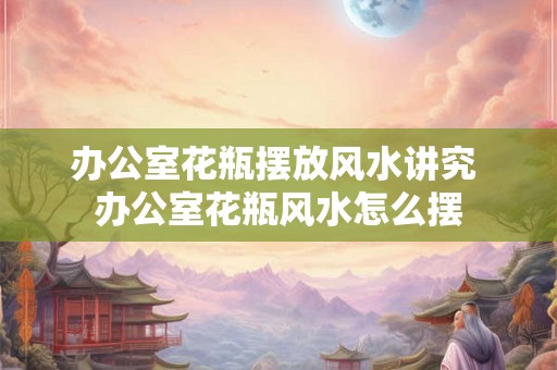 办公室花瓶摆放风水讲究 办公室花瓶风水怎么摆