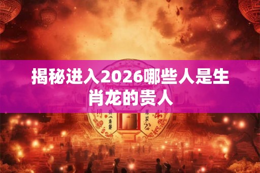 揭秘进入2026哪些人是生肖龙的贵人 揭秘进入2026哪些人是生肖龙的贵人