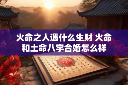 火命之人遇什么生财 火命和土命八字合婚怎么样