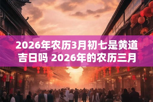 2026年农历3月初七是黄道吉日吗 2026年的农历三月初七是否为黄道吉日