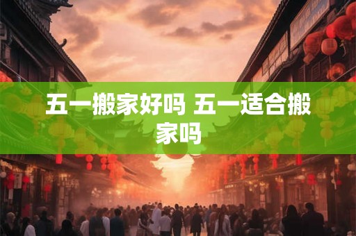 五一搬家好吗 五一适合搬家吗