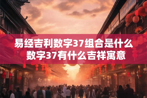 易经吉利数字37组合是什么 数字37有什么吉祥寓意 易经吉利数字37组合是什么 数字37有什么吉祥寓意