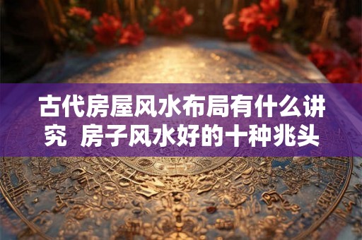 古代房屋风水布局有什么讲究 房子风水好的十种兆头 古代房屋风水布局有什么讲究 房子风水好的十种兆头
