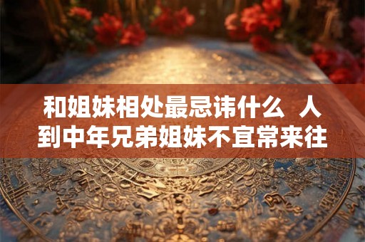 和姐妹相处最忌讳什么  人到中年兄弟姐妹不宜常来往