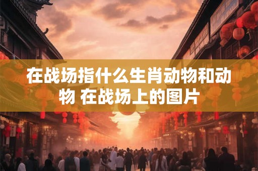 在战场指什么生肖动物和动物 在战场上的图片
