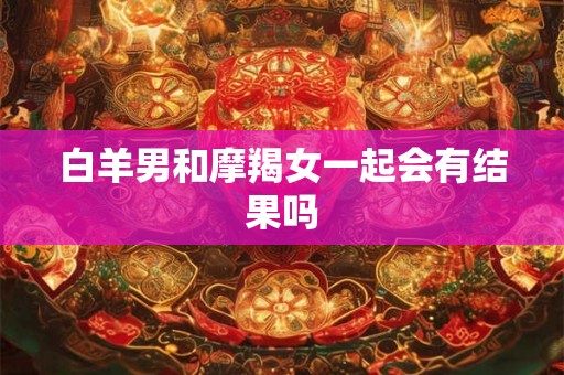 白羊男和摩羯女一起会有结果吗 白羊男和摩羯女一起会有结果吗