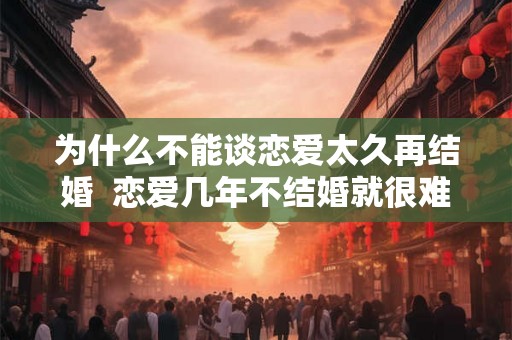 为什么不能谈恋爱太久再结婚 恋爱几年不结婚就很难结婚 为什么不能谈恋爱太久再结婚 恋爱几年不结婚就很难结婚