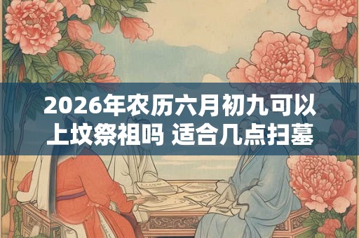 2026年农历六月初九可以上坟祭祖吗 适合几点扫墓
