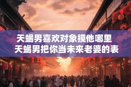 天蝎男喜欢对象摸他哪里  天蝎男把你当未来老婆的表现