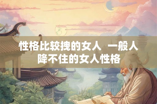 性格比较拽的女人  一般人降不住的女人性格