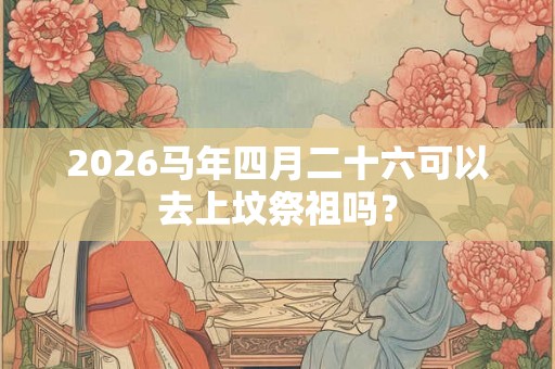2026马年四月二十六可以去上坟祭祖吗? 2026马年四月二十六可以去上坟祭祖吗?