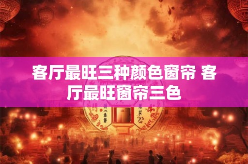 客厅最旺三种颜色窗帘 客厅最旺窗帘三色